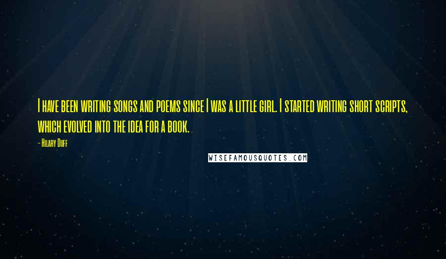 Hilary Duff Quotes: I have been writing songs and poems since I was a little girl. I started writing short scripts, which evolved into the idea for a book.