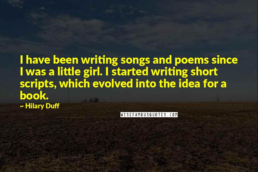 Hilary Duff Quotes: I have been writing songs and poems since I was a little girl. I started writing short scripts, which evolved into the idea for a book.