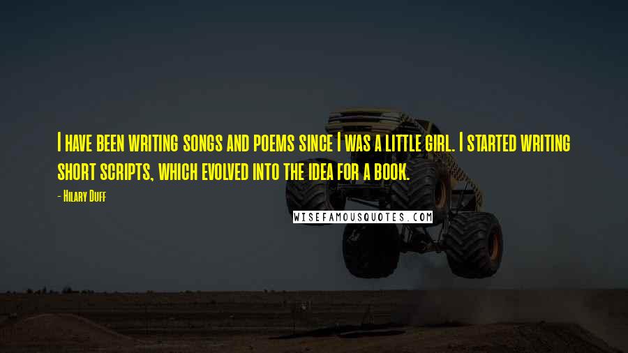 Hilary Duff Quotes: I have been writing songs and poems since I was a little girl. I started writing short scripts, which evolved into the idea for a book.