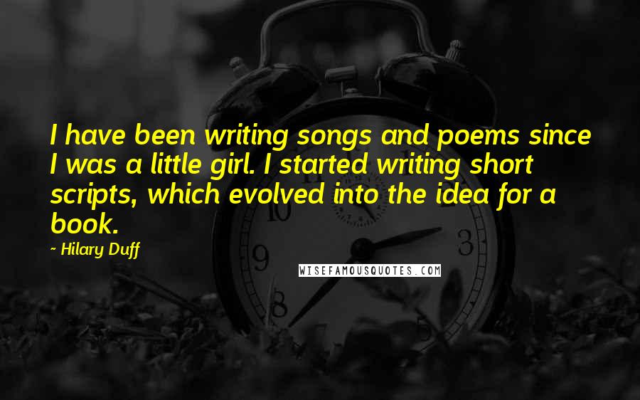 Hilary Duff Quotes: I have been writing songs and poems since I was a little girl. I started writing short scripts, which evolved into the idea for a book.