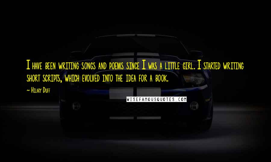 Hilary Duff Quotes: I have been writing songs and poems since I was a little girl. I started writing short scripts, which evolved into the idea for a book.