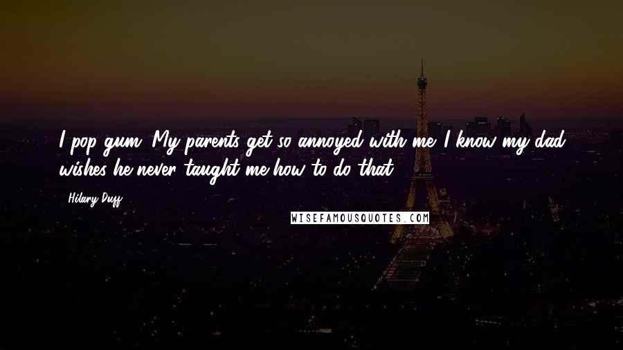 Hilary Duff Quotes: I pop gum. My parents get so annoyed with me. I know my dad wishes he never taught me how to do that.