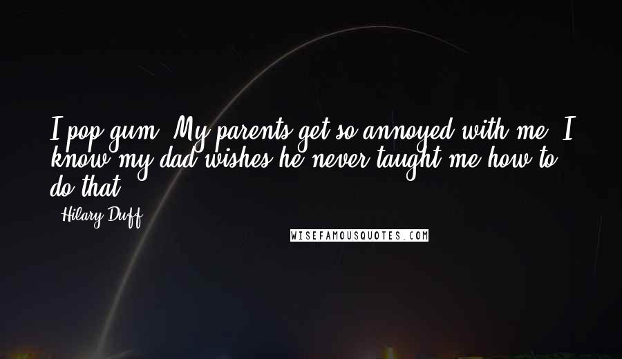 Hilary Duff Quotes: I pop gum. My parents get so annoyed with me. I know my dad wishes he never taught me how to do that.