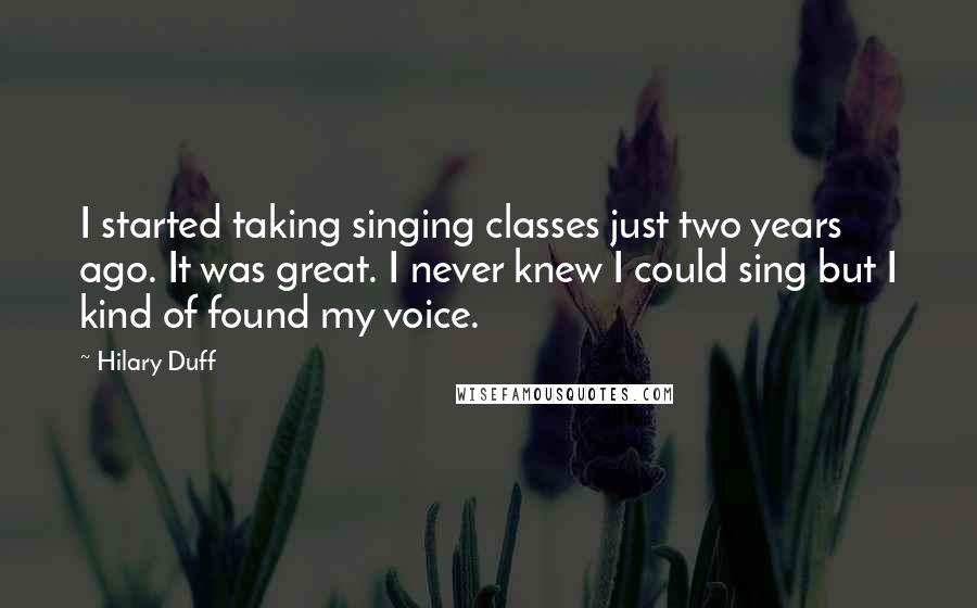 Hilary Duff Quotes: I started taking singing classes just two years ago. It was great. I never knew I could sing but I kind of found my voice.