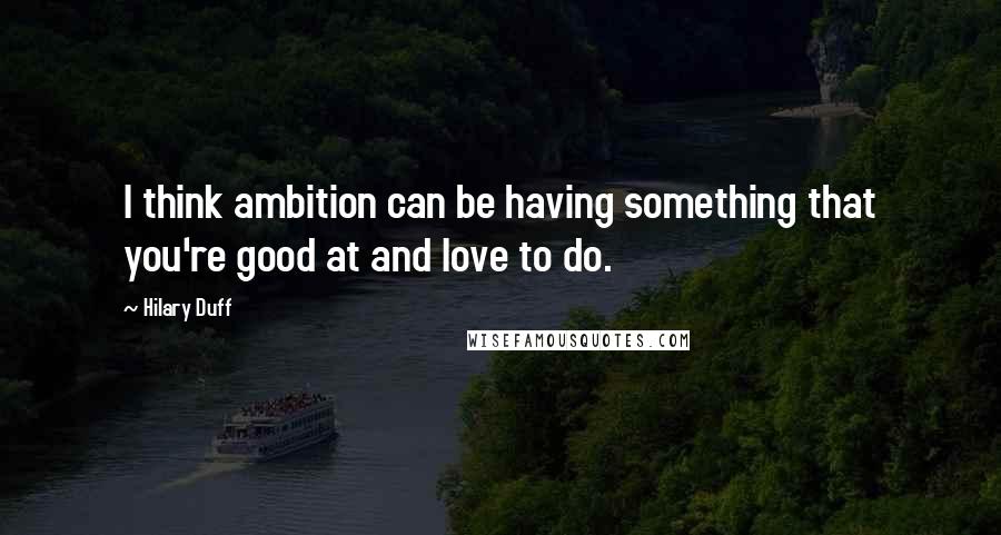 Hilary Duff Quotes: I think ambition can be having something that you're good at and love to do.
