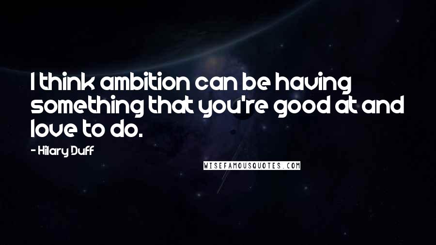 Hilary Duff Quotes: I think ambition can be having something that you're good at and love to do.