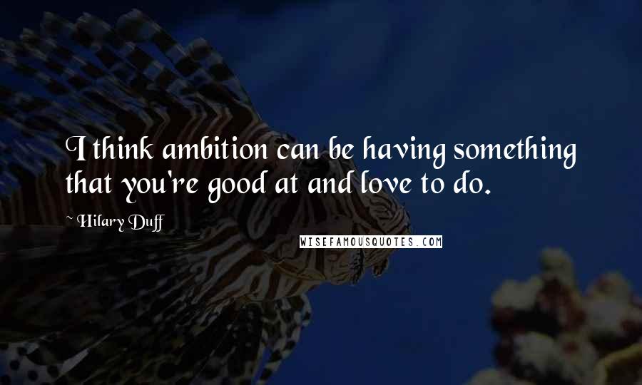 Hilary Duff Quotes: I think ambition can be having something that you're good at and love to do.