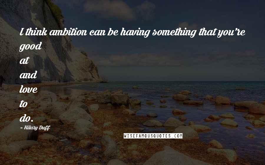 Hilary Duff Quotes: I think ambition can be having something that you're good at and love to do.