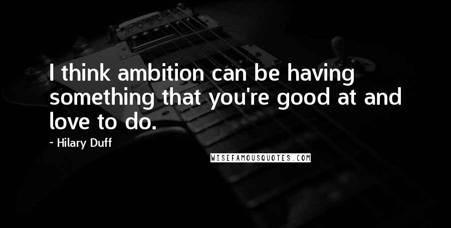 Hilary Duff Quotes: I think ambition can be having something that you're good at and love to do.