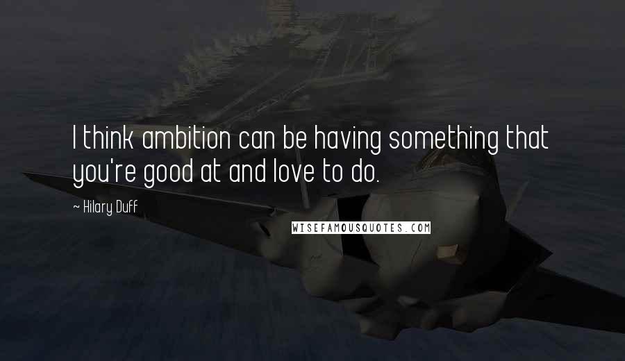 Hilary Duff Quotes: I think ambition can be having something that you're good at and love to do.