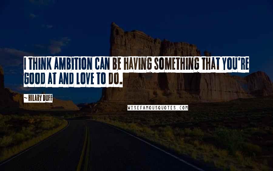 Hilary Duff Quotes: I think ambition can be having something that you're good at and love to do.