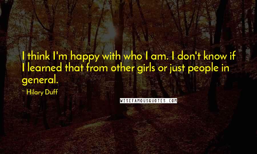 Hilary Duff Quotes: I think I'm happy with who I am. I don't know if I learned that from other girls or just people in general.