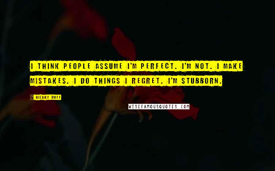 Hilary Duff Quotes: I think people assume I'm perfect. I'm not. I make mistakes. I do things I regret. I'm stubborn.