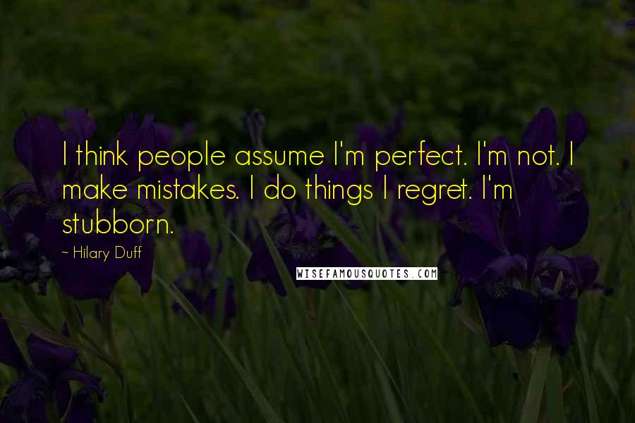 Hilary Duff Quotes: I think people assume I'm perfect. I'm not. I make mistakes. I do things I regret. I'm stubborn.