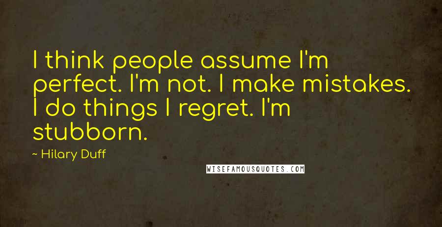 Hilary Duff Quotes: I think people assume I'm perfect. I'm not. I make mistakes. I do things I regret. I'm stubborn.