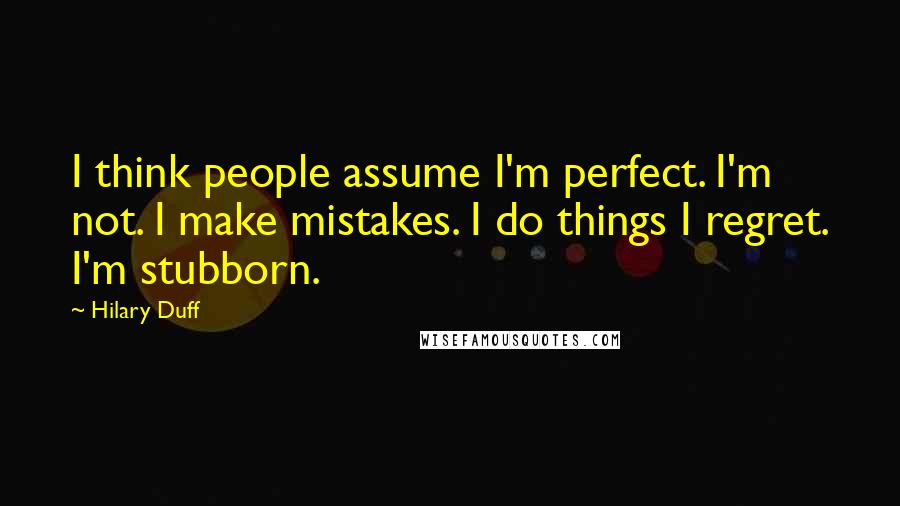 Hilary Duff Quotes: I think people assume I'm perfect. I'm not. I make mistakes. I do things I regret. I'm stubborn.