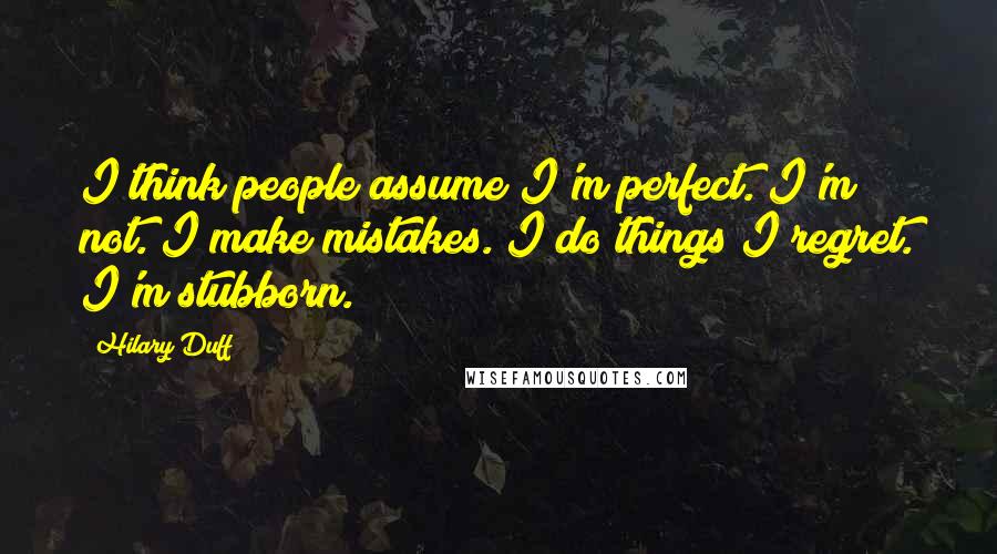 Hilary Duff Quotes: I think people assume I'm perfect. I'm not. I make mistakes. I do things I regret. I'm stubborn.
