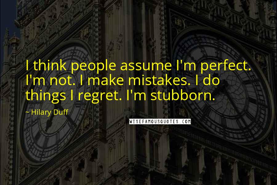 Hilary Duff Quotes: I think people assume I'm perfect. I'm not. I make mistakes. I do things I regret. I'm stubborn.