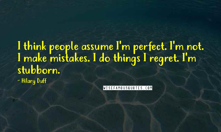 Hilary Duff Quotes: I think people assume I'm perfect. I'm not. I make mistakes. I do things I regret. I'm stubborn.