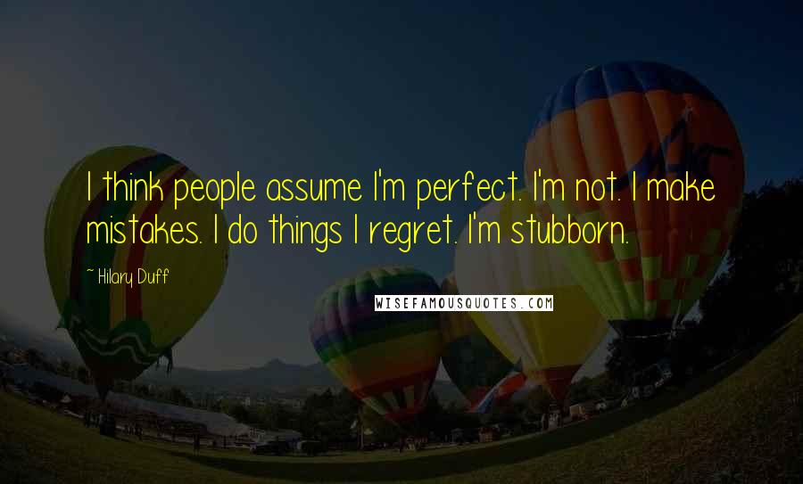 Hilary Duff Quotes: I think people assume I'm perfect. I'm not. I make mistakes. I do things I regret. I'm stubborn.