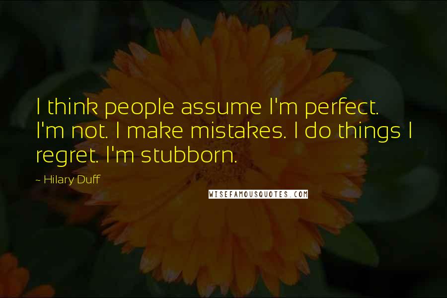Hilary Duff Quotes: I think people assume I'm perfect. I'm not. I make mistakes. I do things I regret. I'm stubborn.