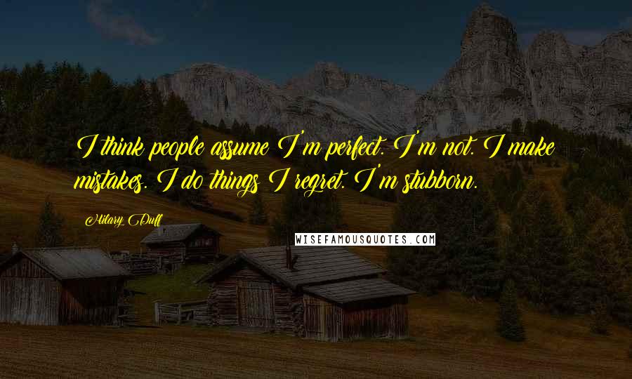 Hilary Duff Quotes: I think people assume I'm perfect. I'm not. I make mistakes. I do things I regret. I'm stubborn.