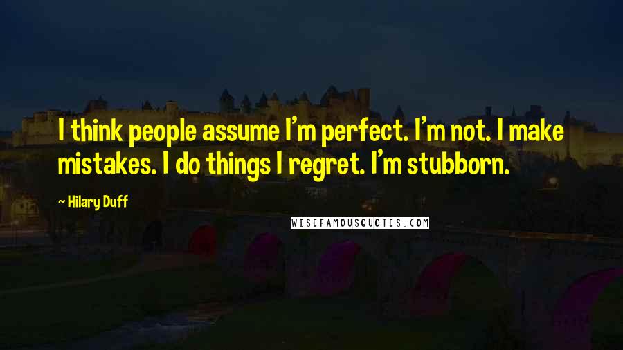 Hilary Duff Quotes: I think people assume I'm perfect. I'm not. I make mistakes. I do things I regret. I'm stubborn.