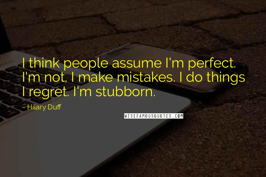 Hilary Duff Quotes: I think people assume I'm perfect. I'm not. I make mistakes. I do things I regret. I'm stubborn.