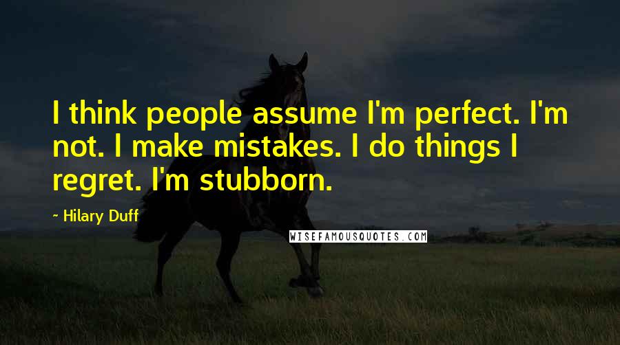 Hilary Duff Quotes: I think people assume I'm perfect. I'm not. I make mistakes. I do things I regret. I'm stubborn.