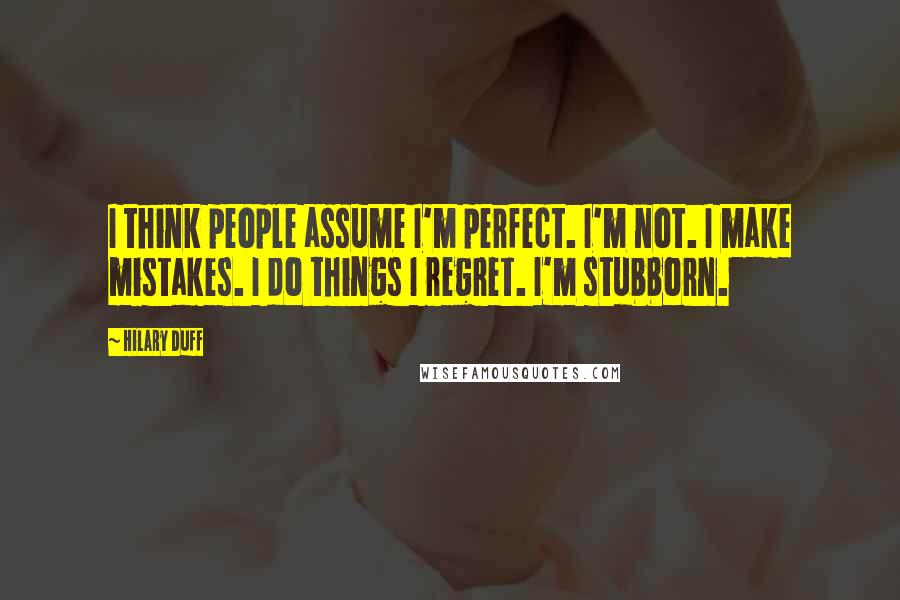 Hilary Duff Quotes: I think people assume I'm perfect. I'm not. I make mistakes. I do things I regret. I'm stubborn.