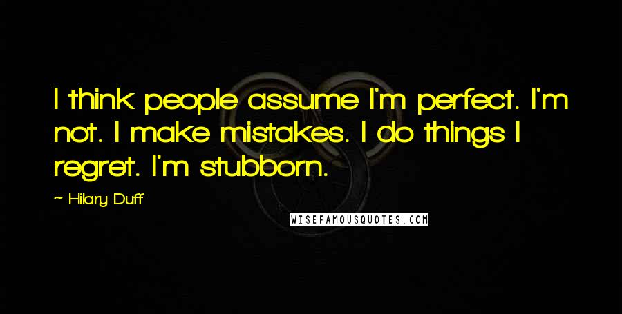Hilary Duff Quotes: I think people assume I'm perfect. I'm not. I make mistakes. I do things I regret. I'm stubborn.