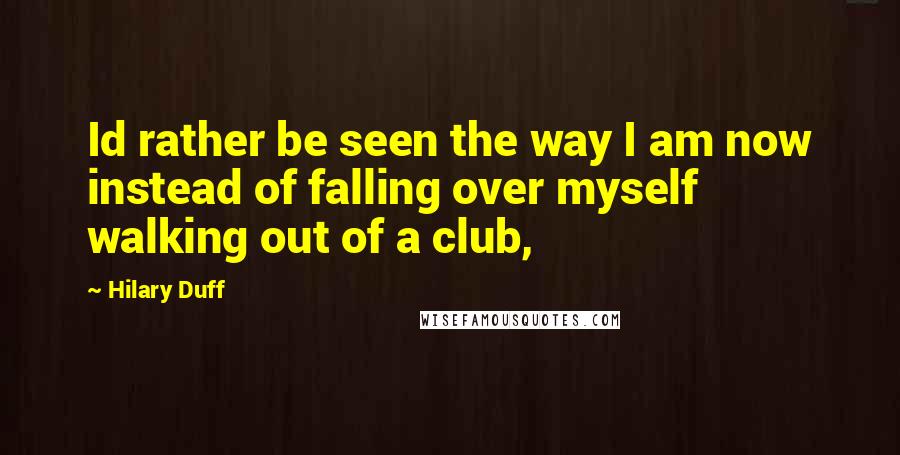 Hilary Duff Quotes: Id rather be seen the way I am now instead of falling over myself walking out of a club,