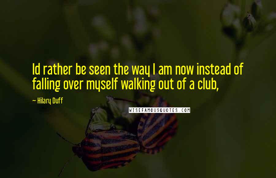Hilary Duff Quotes: Id rather be seen the way I am now instead of falling over myself walking out of a club,