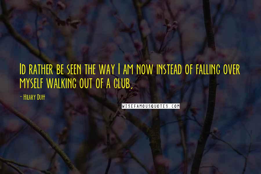 Hilary Duff Quotes: Id rather be seen the way I am now instead of falling over myself walking out of a club,