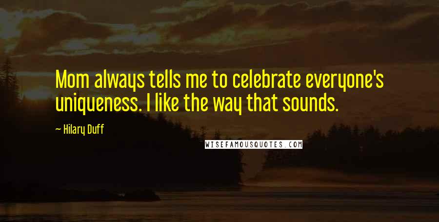 Hilary Duff Quotes: Mom always tells me to celebrate everyone's uniqueness. I like the way that sounds.