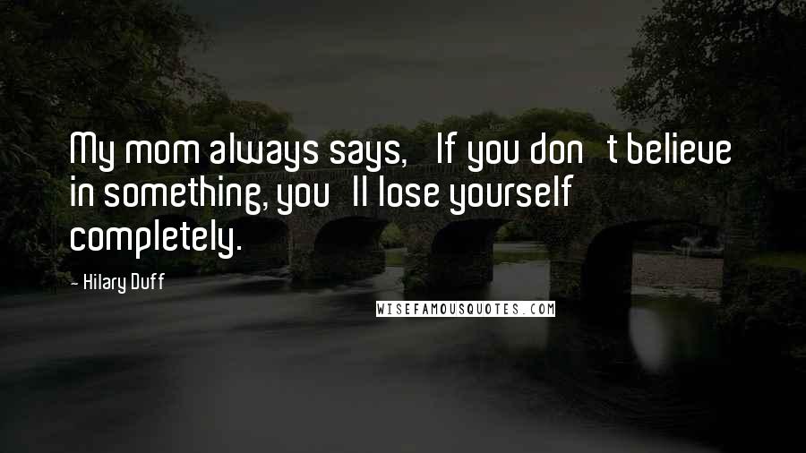 Hilary Duff Quotes: My mom always says, 'If you don't believe in something, you'll lose yourself completely.'