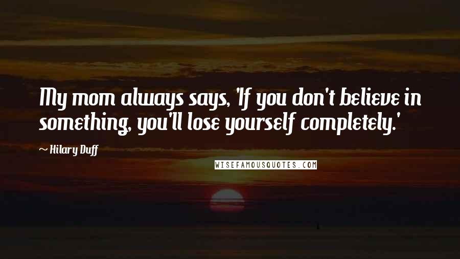 Hilary Duff Quotes: My mom always says, 'If you don't believe in something, you'll lose yourself completely.'