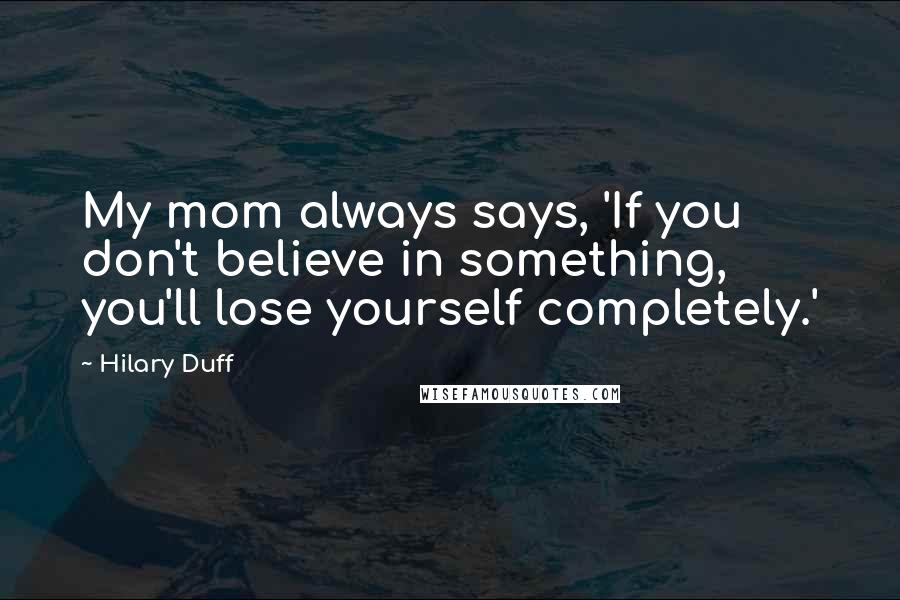 Hilary Duff Quotes: My mom always says, 'If you don't believe in something, you'll lose yourself completely.'
