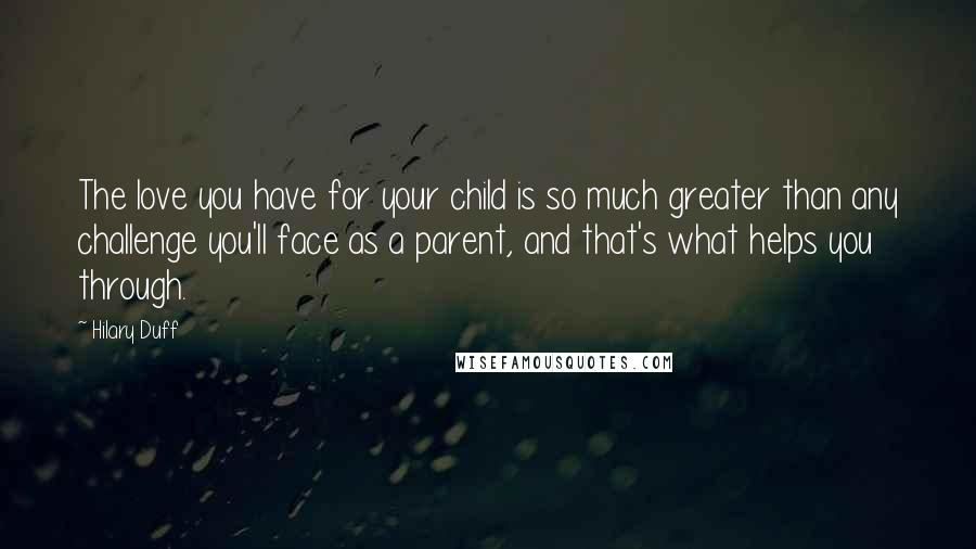 Hilary Duff Quotes: The love you have for your child is so much greater than any challenge you'll face as a parent, and that's what helps you through.