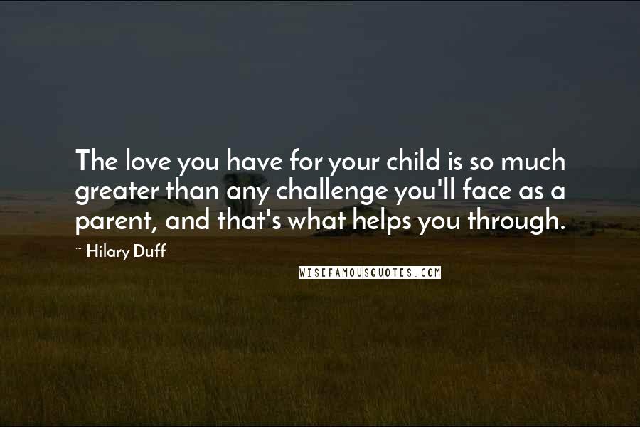 Hilary Duff Quotes: The love you have for your child is so much greater than any challenge you'll face as a parent, and that's what helps you through.
