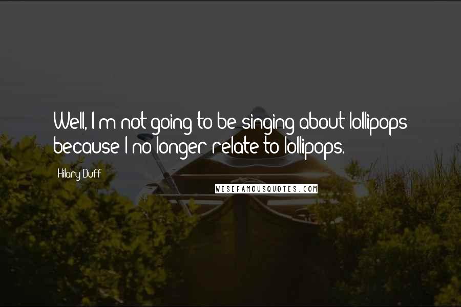 Hilary Duff Quotes: Well, I'm not going to be singing about lollipops because I no longer relate to lollipops.