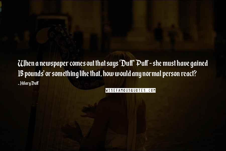 Hilary Duff Quotes: When a newspaper comes out that says 'Duff' Puff - she must have gained 15 pounds' or something like that, how would any normal person react?