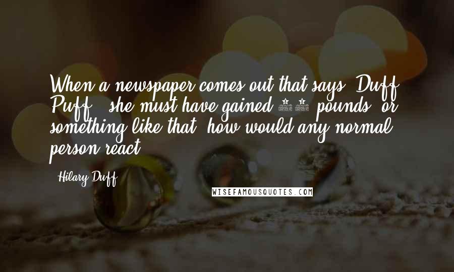 Hilary Duff Quotes: When a newspaper comes out that says 'Duff' Puff - she must have gained 15 pounds' or something like that, how would any normal person react?