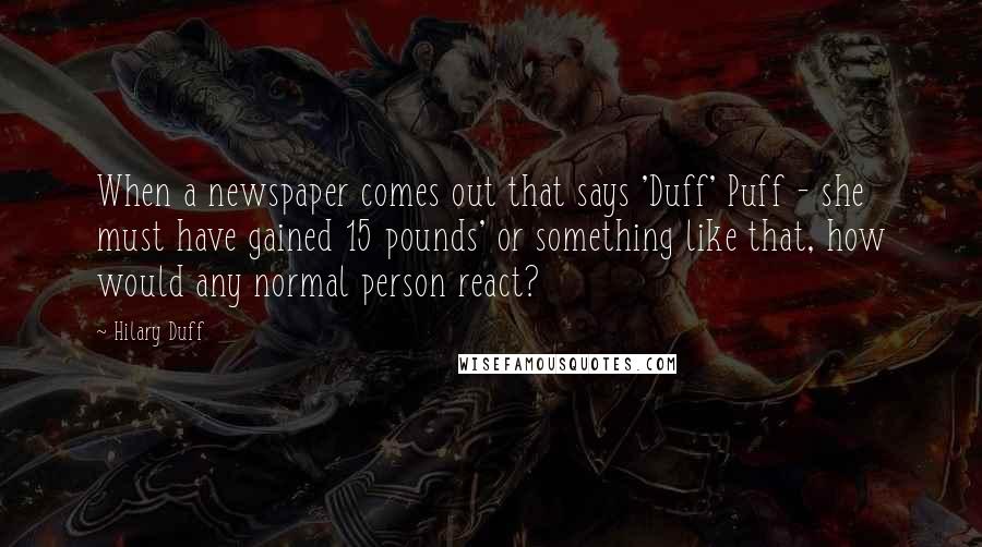 Hilary Duff Quotes: When a newspaper comes out that says 'Duff' Puff - she must have gained 15 pounds' or something like that, how would any normal person react?