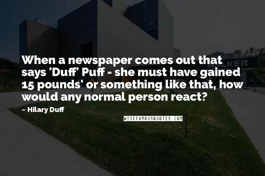 Hilary Duff Quotes: When a newspaper comes out that says 'Duff' Puff - she must have gained 15 pounds' or something like that, how would any normal person react?