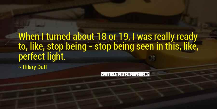Hilary Duff Quotes: When I turned about 18 or 19, I was really ready to, like, stop being - stop being seen in this, like, perfect light.