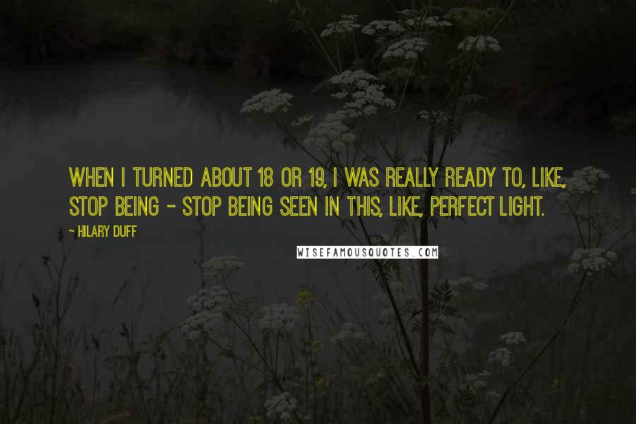 Hilary Duff Quotes: When I turned about 18 or 19, I was really ready to, like, stop being - stop being seen in this, like, perfect light.