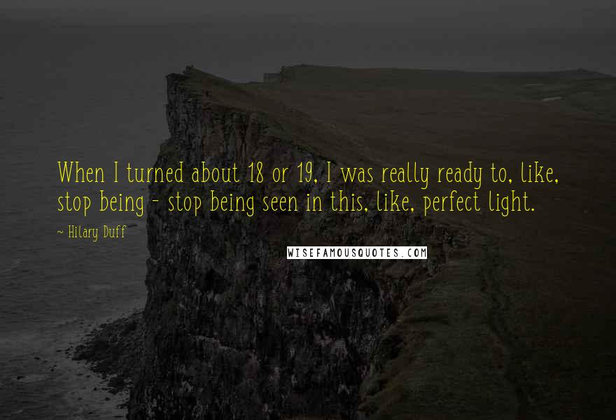 Hilary Duff Quotes: When I turned about 18 or 19, I was really ready to, like, stop being - stop being seen in this, like, perfect light.