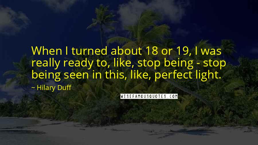 Hilary Duff Quotes: When I turned about 18 or 19, I was really ready to, like, stop being - stop being seen in this, like, perfect light.