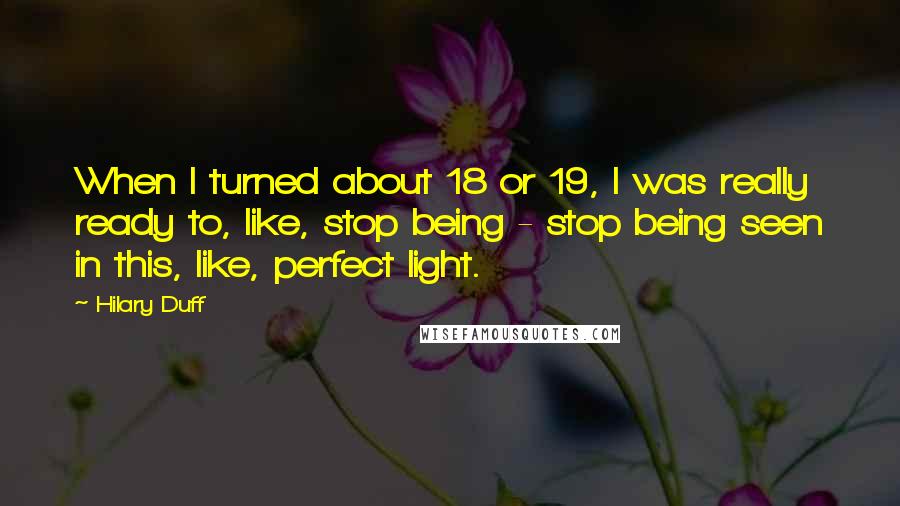 Hilary Duff Quotes: When I turned about 18 or 19, I was really ready to, like, stop being - stop being seen in this, like, perfect light.